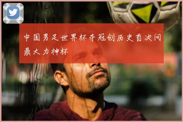 中国男足世界杯夺冠创历史首次问鼎大力神杯