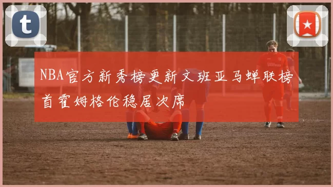 NBA官方新秀榜更新文班亚马蝉联榜首霍姆格伦稳居次席