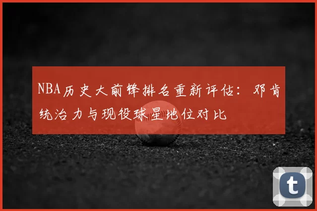 NBA历史大前锋排名重新评估：邓肯统治力与现役球星地位对比