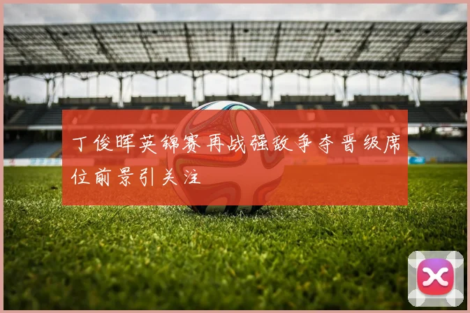 丁俊晖英锦赛再战强敌争夺晋级席位前景引关注