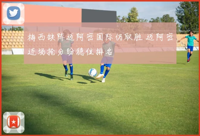 梅西缺阵迈阿密国际仍取胜 迈阿密连场抢分盼稳住排名