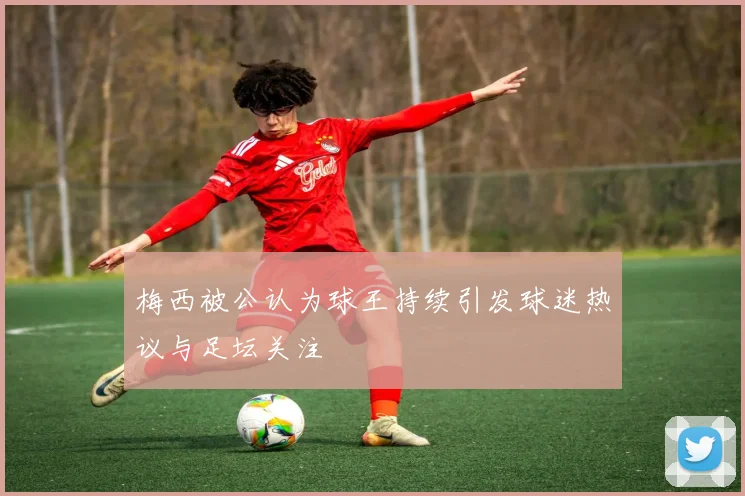 梅西被公认为球王持续引发球迷热议与足坛关注