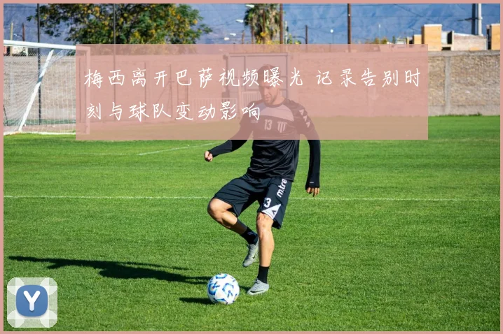 梅西离开巴萨视频曝光 记录告别时刻与球队变动影响