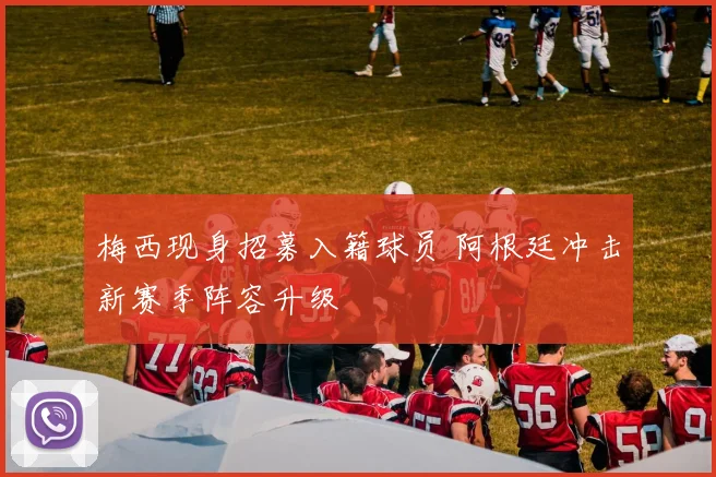 梅西现身招募入籍球员 阿根廷冲击新赛季阵容升级