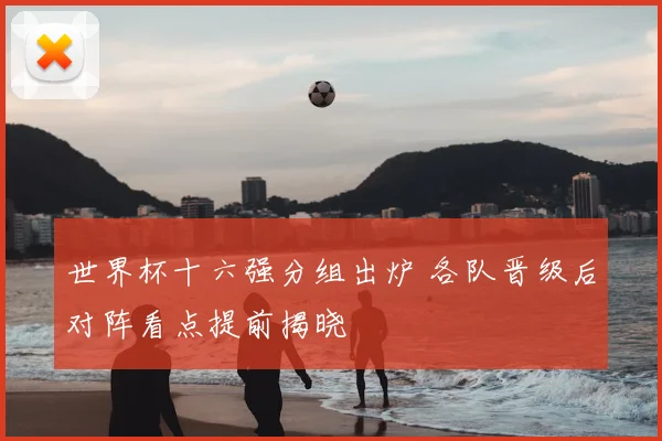 世界杯十六强分组出炉 各队晋级后对阵看点提前揭晓