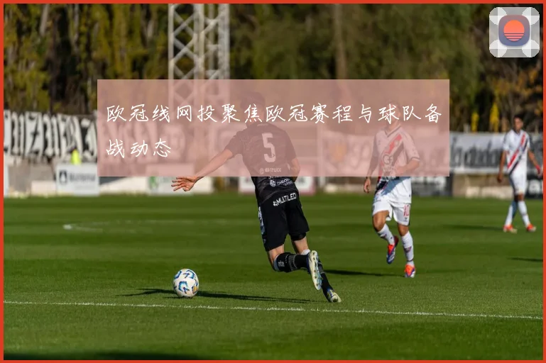 欧冠线网投聚焦欧冠赛程与球队备战动态