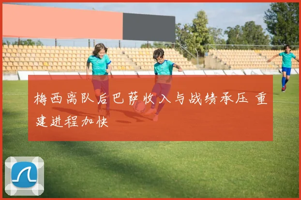 梅西离队后巴萨收入与战绩承压 重建进程加快