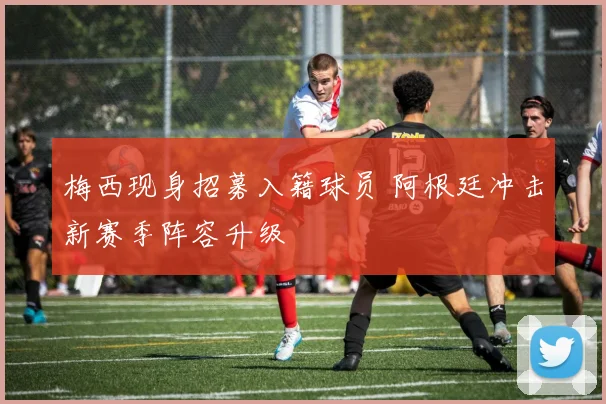 梅西现身招募入籍球员 阿根廷冲击新赛季阵容升级