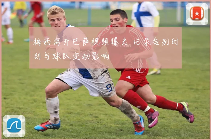 梅西离开巴萨视频曝光 记录告别时刻与球队变动影响